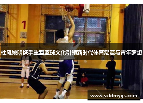 杜风姚明携手重塑篮球文化引领新时代体育潮流与青年梦想