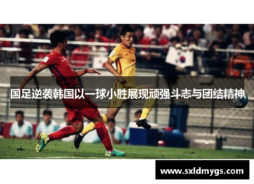 国足逆袭韩国以一球小胜展现顽强斗志与团结精神