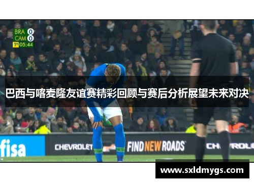 巴西与喀麦隆友谊赛精彩回顾与赛后分析展望未来对决